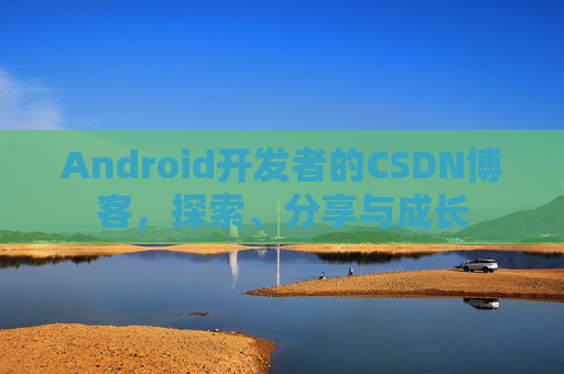 Android开发者的CSDN博客,探索、分享与成长